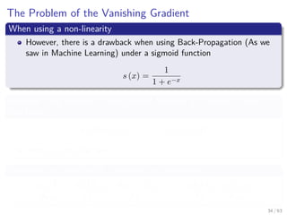 The Problem of the Vanishing Gradient
When using a non-linearity
However, there is a drawback when using Back-Propagation (As we
saw in Machine Learning) under a sigmoid function
s (x) =
1
1 + e−x
Because if we imagine a Deep Neural Network as a series of layer
functions fi
y (A) = ft ◦ ft−1 ◦ · · · ◦ f2 ◦ f1 (A)
With ft is the last layer.
Therefore, we ﬁnish with a sequence of derivatives
∂y (A)
∂w1i
=
∂ft (ft−1)
∂ft−1
·
∂ft−1 (ft−2)
∂ft−2
· · · · ·
∂f2 (f1)
∂f2
·
∂f1 (A)
∂w1i
34 / 63
 