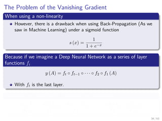 The Problem of the Vanishing Gradient
When using a non-linearity
However, there is a drawback when using Back-Propagation (As we
saw in Machine Learning) under a sigmoid function
s (x) =
1
1 + e−x
Because if we imagine a Deep Neural Network as a series of layer
functions fi
y (A) = ft ◦ ft−1 ◦ · · · ◦ f2 ◦ f1 (A)
With ft is the last layer.
Therefore, we ﬁnish with a sequence of derivatives
∂y (A)
∂w1i
=
∂ft (ft−1)
∂ft−1
·
∂ft−1 (ft−2)
∂ft−2
· · · · ·
∂f2 (f1)
∂f2
·
∂f1 (A)
∂w1i
34 / 63
 