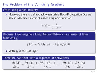 The Problem of the Vanishing Gradient
When using a non-linearity
However, there is a drawback when using Back-Propagation (As we
saw in Machine Learning) under a sigmoid function
s (x) =
1
1 + e−x
Because if we imagine a Deep Neural Network as a series of layer
functions fi
y (A) = ft ◦ ft−1 ◦ · · · ◦ f2 ◦ f1 (A)
With ft is the last layer.
Therefore, we ﬁnish with a sequence of derivatives
∂y (A)
∂w1i
=
∂ft (ft−1)
∂ft−1
·
∂ft−1 (ft−2)
∂ft−2
· · · · ·
∂f2 (f1)
∂f2
·
∂f1 (A)
∂w1i
34 / 63
 