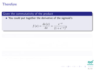 Therefore
Given the commutativity of the product
You could put together the derivative of the sigmoid’s
f (x) =
ds (x)
dx
=
e−x
(1 + e−x)2
Therefore, deriving again
df (x)
dx
= −
e−x
(1 + e−x)2 +
2 (e−x)
2
(1 + e−x)3
After making df(x)
dx
= 0
We have the maximum is at x = 0
35 / 63
 