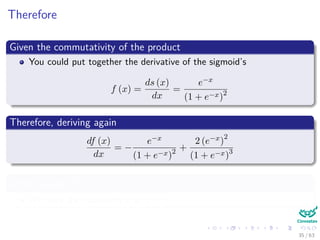 Therefore
Given the commutativity of the product
You could put together the derivative of the sigmoid’s
f (x) =
ds (x)
dx
=
e−x
(1 + e−x)2
Therefore, deriving again
df (x)
dx
= −
e−x
(1 + e−x)2 +
2 (e−x)
2
(1 + e−x)3
After making df(x)
dx
= 0
We have the maximum is at x = 0
35 / 63
 