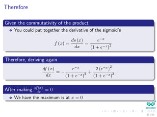 Therefore
Given the commutativity of the product
You could put together the derivative of the sigmoid’s
f (x) =
ds (x)
dx
=
e−x
(1 + e−x)2
Therefore, deriving again
df (x)
dx
= −
e−x
(1 + e−x)2 +
2 (e−x)
2
(1 + e−x)3
After making df(x)
dx
= 0
We have the maximum is at x = 0
35 / 63
 