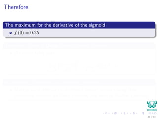 Therefore
The maximum for the derivative of the sigmoid
f (0) = 0.25
Therefore, Given a Deep Convolutional Network
We could ﬁnish with
lim
k→∞
ds (x)
dx
k
= lim
k→∞
(0.25)k
→ 0
A Vanishing Derivative or Vanishing Gradient
Making quite diﬃcult to do train a deeper network using this
activation function for Deep Learning and even in Shallow Learning
36 / 63
 