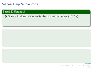 Silicon Chip Vs Neurons
Speed Diﬀerential
1 Speeds in silicon chips are in the nanosecond range (10−9 s).
2 Speeds in human neural networks are in the millisecond range (10−3
s).
However
We have massive parallelism on the human brain
1 10 billion neurons in the human cortex.
2 60 trillion synapses or connections
High Energy Eﬃciency
1 Human Brain uses 10−16 joules per operation.
2 Best computers use 10−6 joules per operation.
6 / 63
 