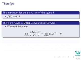 Therefore
The maximum for the derivative of the sigmoid
f (0) = 0.25
Therefore, Given a Deep Convolutional Network
We could ﬁnish with
lim
k→∞
ds (x)
dx
k
= lim
k→∞
(0.25)k
→ 0
A Vanishing Derivative or Vanishing Gradient
Making quite diﬃcult to do train a deeper network using this
activation function for Deep Learning and even in Shallow Learning
36 / 63
 