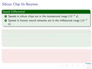 Silicon Chip Vs Neurons
Speed Diﬀerential
1 Speeds in silicon chips are in the nanosecond range (10−9 s).
2 Speeds in human neural networks are in the millisecond range (10−3
s).
However
We have massive parallelism on the human brain
1 10 billion neurons in the human cortex.
2 60 trillion synapses or connections
High Energy Eﬃciency
1 Human Brain uses 10−16 joules per operation.
2 Best computers use 10−6 joules per operation.
6 / 63
 