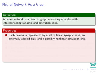 Neural Network As a Graph
Deﬁnition
A neural network is a directed graph consisting of nodes with
interconnecting synaptic and activation links.
Properties
1 Each neuron is represented by a set of linear synaptic links, an
externally applied bias, and a possibly nonlinear activation link.
2 The synaptic to links of a neuron weight their respective input signals.
3 The weighted sum of the input signals deﬁnes the induced local ﬁeld
of the neuron.
4 The activation link squashes the induced local ﬁeld of the neuron to
produce an output.
43 / 63
 