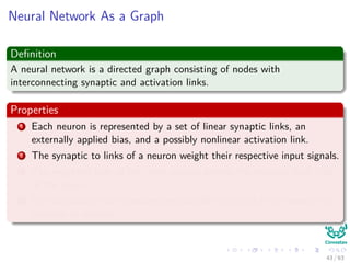 Neural Network As a Graph
Deﬁnition
A neural network is a directed graph consisting of nodes with
interconnecting synaptic and activation links.
Properties
1 Each neuron is represented by a set of linear synaptic links, an
externally applied bias, and a possibly nonlinear activation link.
2 The synaptic to links of a neuron weight their respective input signals.
3 The weighted sum of the input signals deﬁnes the induced local ﬁeld
of the neuron.
4 The activation link squashes the induced local ﬁeld of the neuron to
produce an output.
43 / 63
 