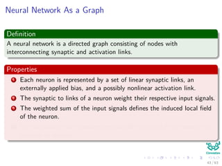 Neural Network As a Graph
Deﬁnition
A neural network is a directed graph consisting of nodes with
interconnecting synaptic and activation links.
Properties
1 Each neuron is represented by a set of linear synaptic links, an
externally applied bias, and a possibly nonlinear activation link.
2 The synaptic to links of a neuron weight their respective input signals.
3 The weighted sum of the input signals deﬁnes the induced local ﬁeld
of the neuron.
4 The activation link squashes the induced local ﬁeld of the neuron to
produce an output.
43 / 63
 