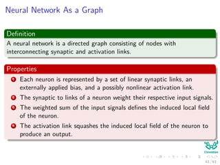 Neural Network As a Graph
Deﬁnition
A neural network is a directed graph consisting of nodes with
interconnecting synaptic and activation links.
Properties
1 Each neuron is represented by a set of linear synaptic links, an
externally applied bias, and a possibly nonlinear activation link.
2 The synaptic to links of a neuron weight their respective input signals.
3 The weighted sum of the input signals deﬁnes the induced local ﬁeld
of the neuron.
4 The activation link squashes the induced local ﬁeld of the neuron to
produce an output.
43 / 63
 