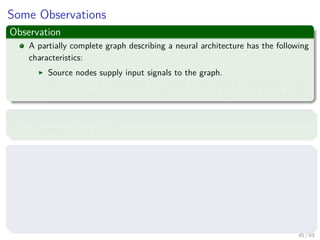 Some Observations
Observation
A partially complete graph describing a neural architecture has the following
characteristics:
Source nodes supply input signals to the graph.
Each neuron is represented by a single node called a computation node.
The communication links provide directions of signal ﬂow in the graph.
However
Other Representations exist!!!
Three main representations ones
Block diagram, providing a functional description of the network.
Signal-ﬂow graph, providing a complete description of signal ﬂow in the
network.
Then one we plan to use.
Architectural graph, describing the network layout.
45 / 63
 