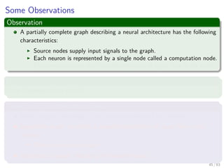 Some Observations
Observation
A partially complete graph describing a neural architecture has the following
characteristics:
Source nodes supply input signals to the graph.
Each neuron is represented by a single node called a computation node.
The communication links provide directions of signal ﬂow in the graph.
However
Other Representations exist!!!
Three main representations ones
Block diagram, providing a functional description of the network.
Signal-ﬂow graph, providing a complete description of signal ﬂow in the
network.
Then one we plan to use.
Architectural graph, describing the network layout.
45 / 63
 