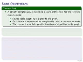 Some Observations
Observation
A partially complete graph describing a neural architecture has the following
characteristics:
Source nodes supply input signals to the graph.
Each neuron is represented by a single node called a computation node.
The communication links provide directions of signal ﬂow in the graph.
However
Other Representations exist!!!
Three main representations ones
Block diagram, providing a functional description of the network.
Signal-ﬂow graph, providing a complete description of signal ﬂow in the
network.
Then one we plan to use.
Architectural graph, describing the network layout.
45 / 63
 