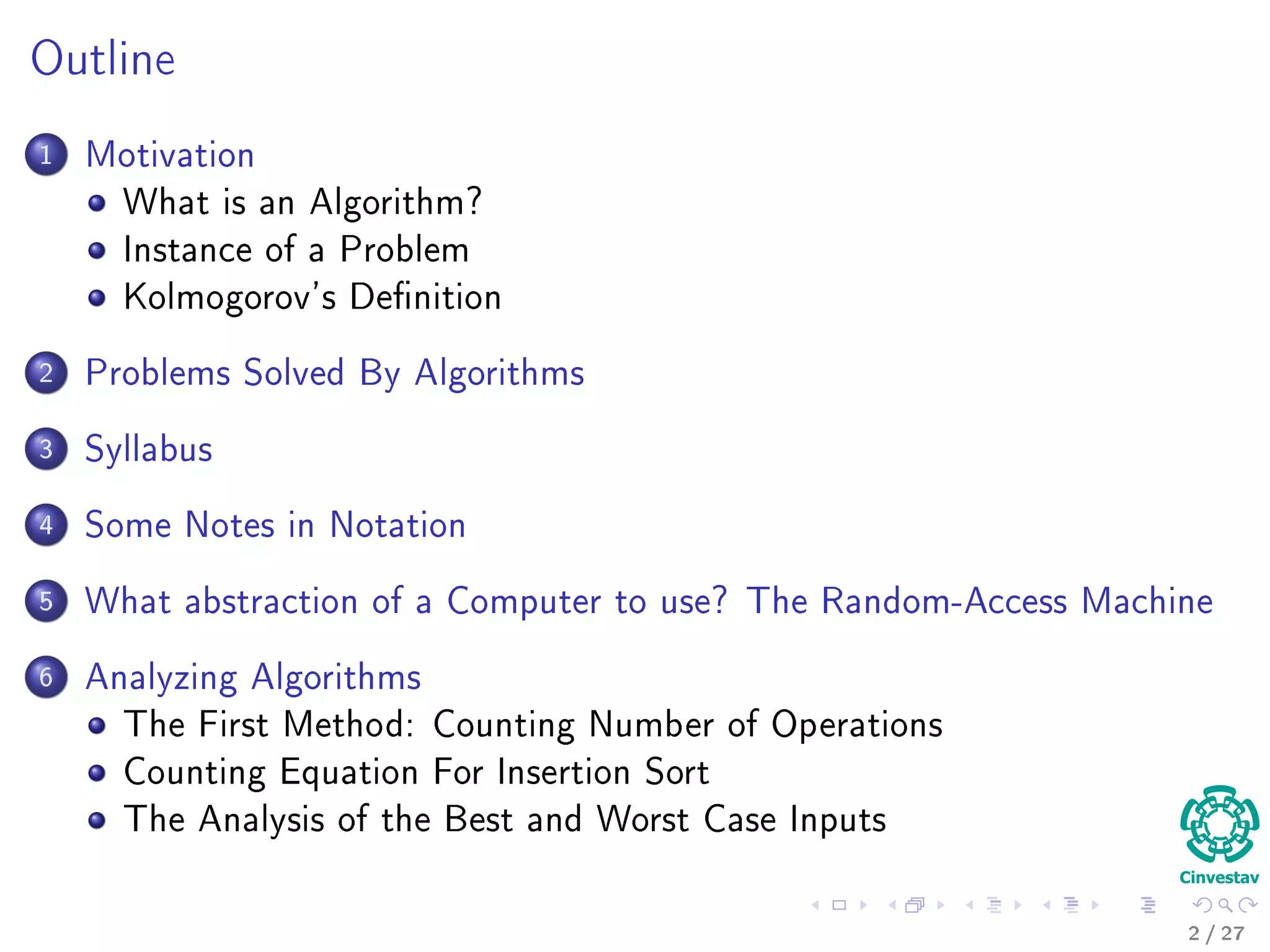 Outline
1 Motivation
What is an Algorithm?
Instance of a Problem
Kolmogorov’s Deﬁnition
2 Problems Solved By Algorithms
What Problems Are Solved By Algorithms?
3 Syllabus
Subjects for the Class
4 Some Notes in Notation
Before Anything, The Notation for Pseudo-Code
5 What abstraction of a Computer to use?
The Random-Access Machine (RAM) Machine
6 Analyzing Algorithms
How Input Size aﬀects Running Time
The First Method: Counting Number of Operations
Counting Equation For Insertion Sort
The Analysis of the Best and Worst Case Inputs
2 / 36
 