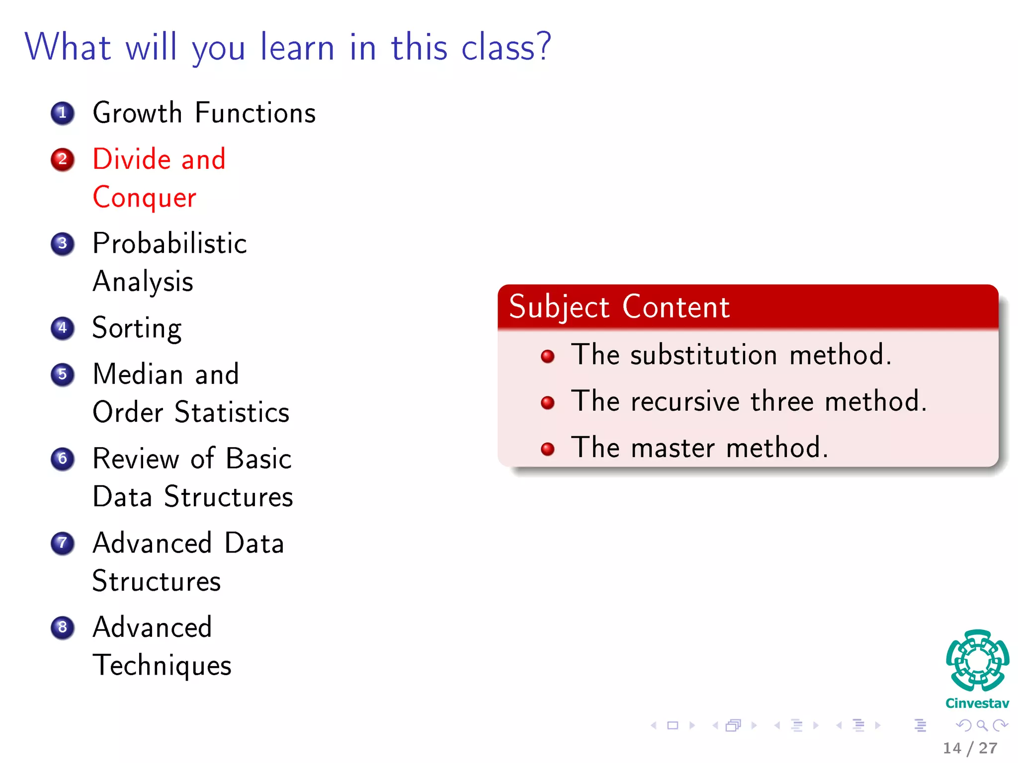 Outline
1 Motivation
What is an Algorithm?
Instance of a Problem
Kolmogorov’s Deﬁnition
2 Problems Solved By Algorithms
What Problems Are Solved By Algorithms?
3 Syllabus
Subjects for the Class
4 Some Notes in Notation
Before Anything, The Notation for Pseudo-Code
5 What abstraction of a Computer to use?
The Random-Access Machine (RAM) Machine
6 Analyzing Algorithms
How Input Size aﬀects Running Time
The First Method: Counting Number of Operations
Counting Equation For Insertion Sort
The Analysis of the Best and Worst Case Inputs
14 / 36
 