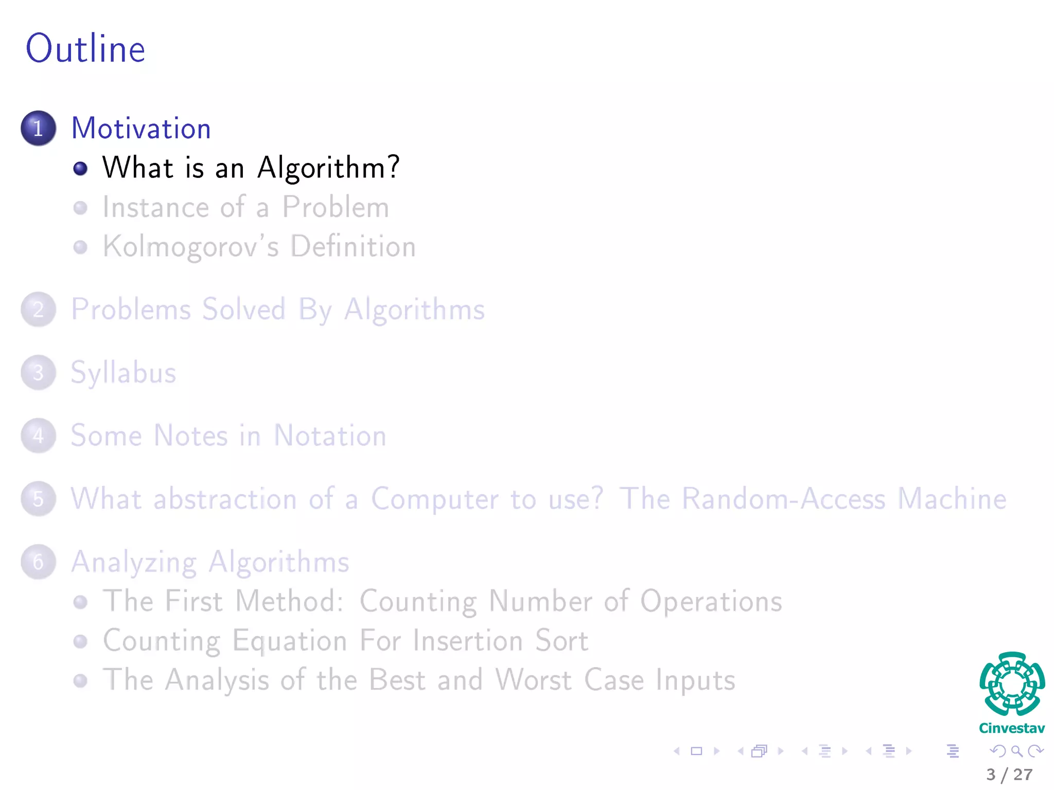 Outline
1 Motivation
What is an Algorithm?
Instance of a Problem
Kolmogorov’s Deﬁnition
2 Problems Solved By Algorithms
What Problems Are Solved By Algorithms?
3 Syllabus
Subjects for the Class
4 Some Notes in Notation
Before Anything, The Notation for Pseudo-Code
5 What abstraction of a Computer to use?
The Random-Access Machine (RAM) Machine
6 Analyzing Algorithms
How Input Size aﬀects Running Time
The First Method: Counting Number of Operations
Counting Equation For Insertion Sort
The Analysis of the Best and Worst Case Inputs
3 / 36
 