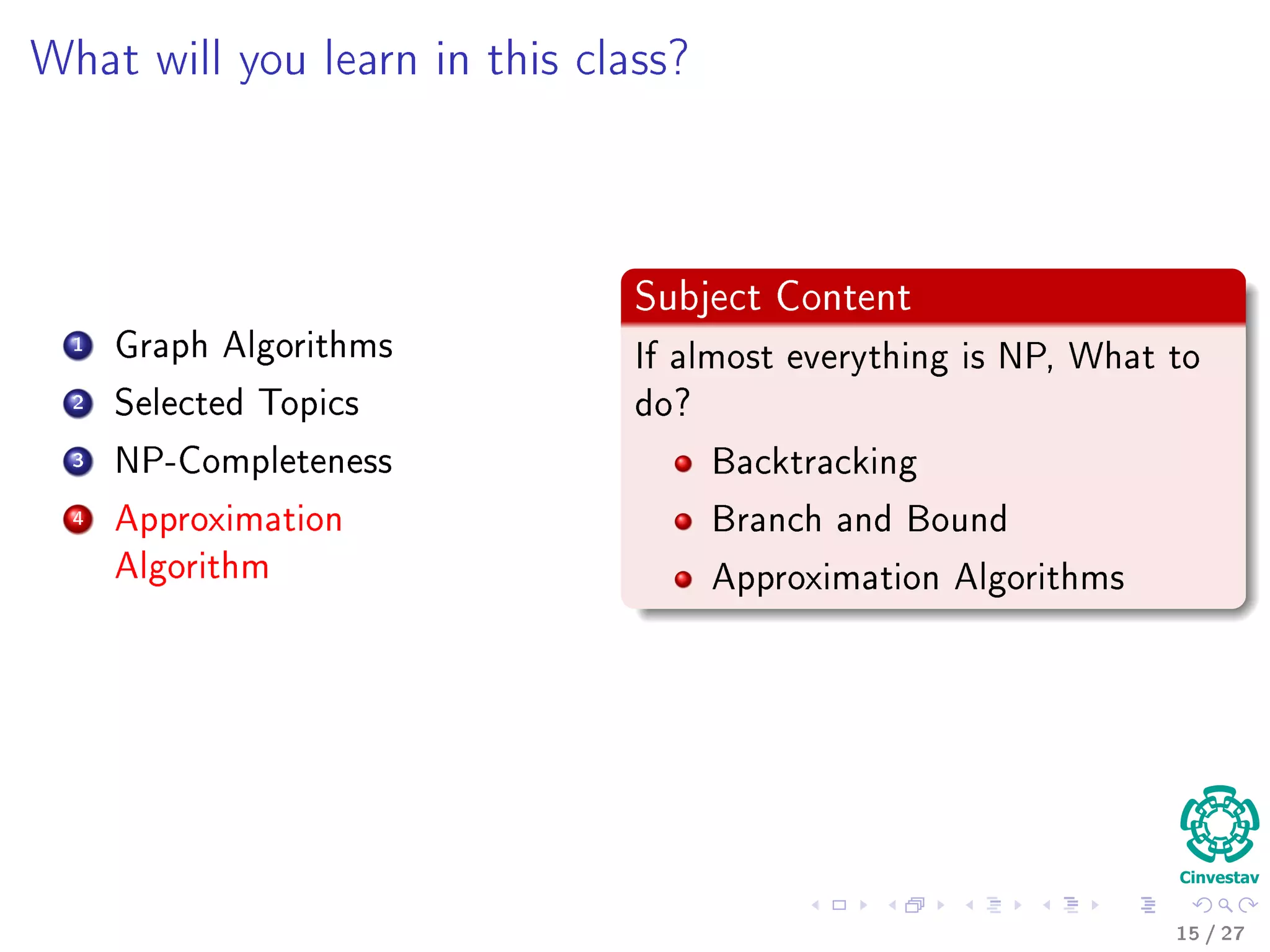 Outline
1 Motivation
What is an Algorithm?
Instance of a Problem
Kolmogorov’s Deﬁnition
2 Problems Solved By Algorithms
What Problems Are Solved By Algorithms?
3 Syllabus
Subjects for the Class
4 Some Notes in Notation
Before Anything, The Notation for Pseudo-Code
5 What abstraction of a Computer to use?
The Random-Access Machine (RAM) Machine
6 Analyzing Algorithms
How Input Size aﬀects Running Time
The First Method: Counting Number of Operations
Counting Equation For Insertion Sort
The Analysis of the Best and Worst Case Inputs
17 / 36
 