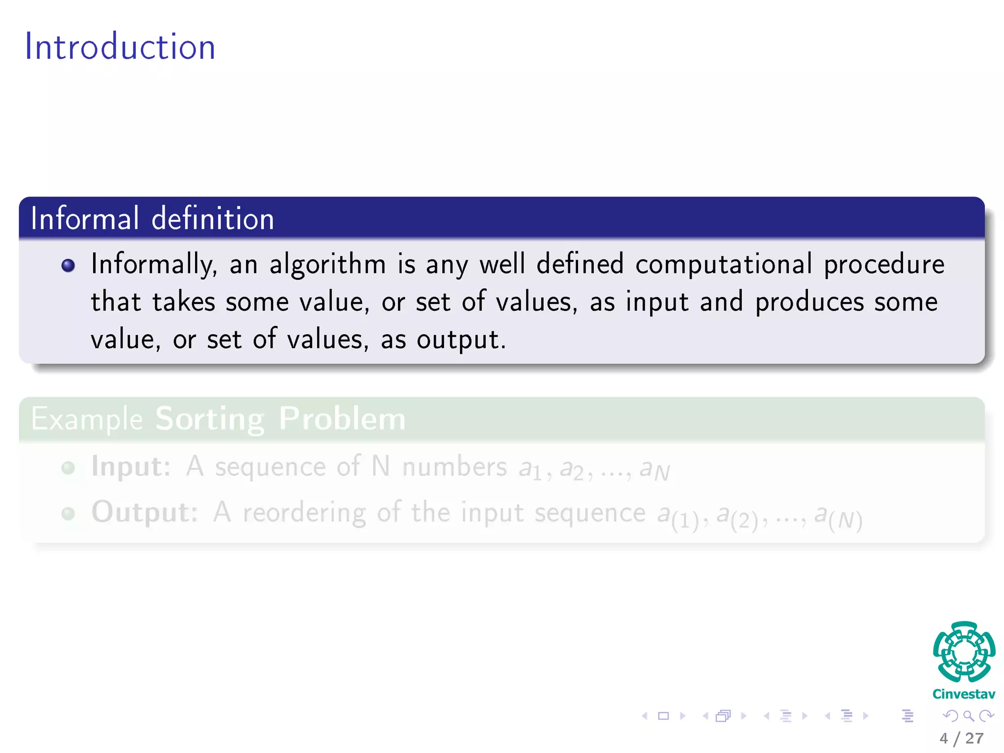 Introduction
Informal deﬁnition
Informally, an algorithm is any well deﬁned computational procedure that
It takes some value, or set of values, as input.
Then, it produces some value, or set of values, as output.
Examples
4 / 36
 