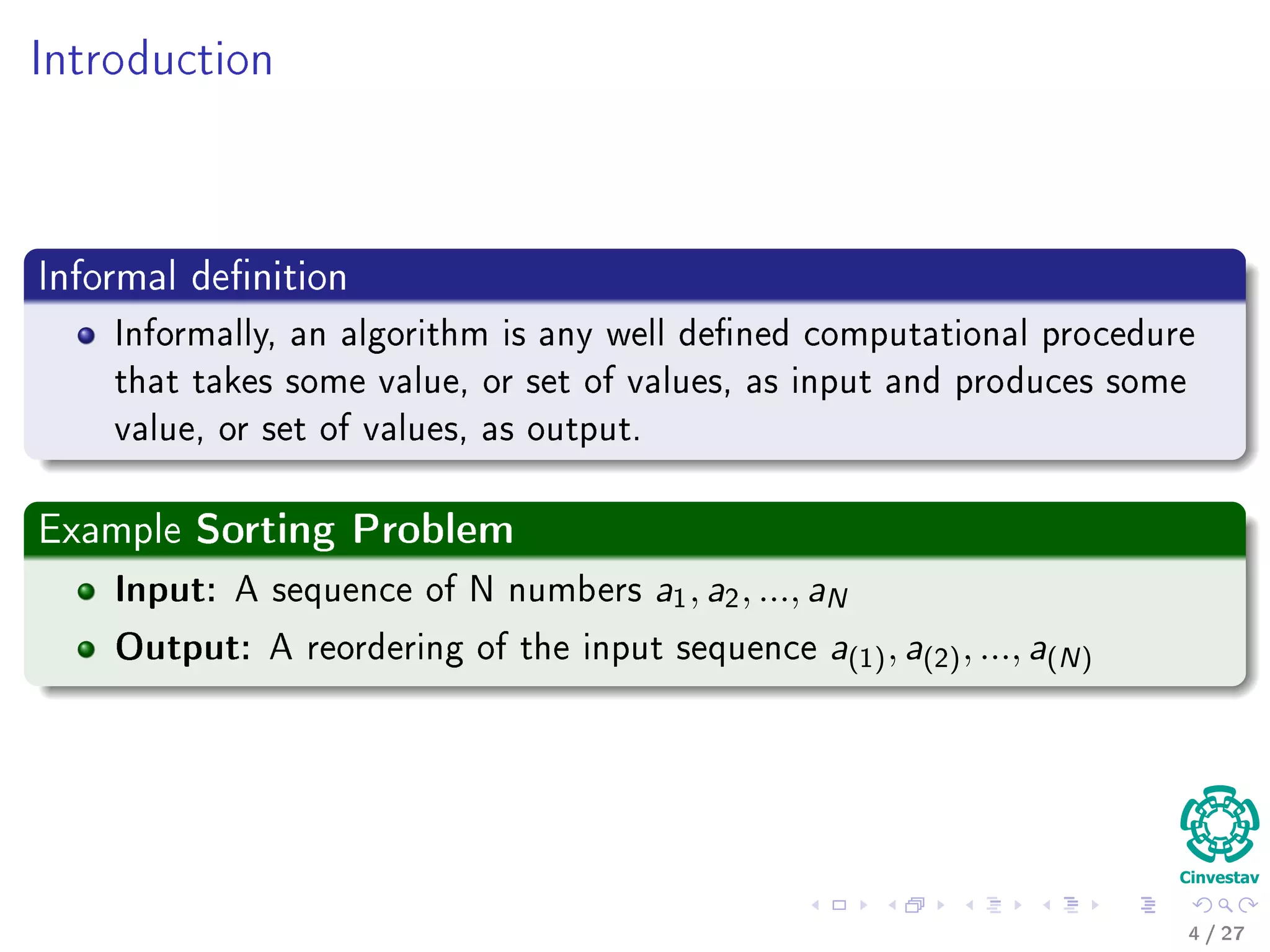 Introduction
Informal deﬁnition
Informally, an algorithm is any well deﬁned computational procedure that
It takes some value, or set of values, as input.
Then, it produces some value, or set of values, as output.
Examples
4 / 36
 