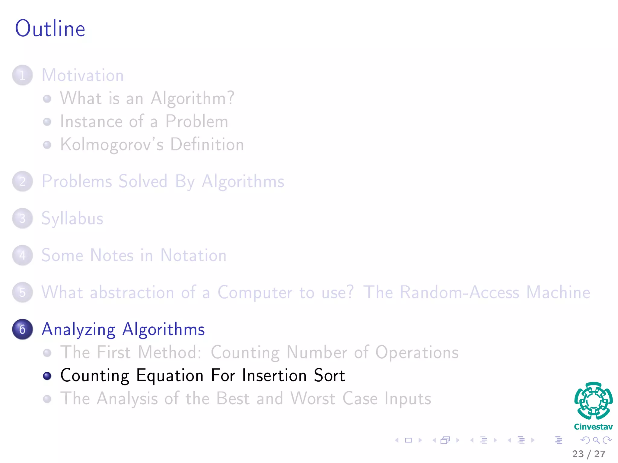 Outline
1 Motivation
What is an Algorithm?
Instance of a Problem
Kolmogorov’s Deﬁnition
2 Problems Solved By Algorithms
What Problems Are Solved By Algorithms?
3 Syllabus
Subjects for the Class
4 Some Notes in Notation
Before Anything, The Notation for Pseudo-Code
5 What abstraction of a Computer to use?
The Random-Access Machine (RAM) Machine
6 Analyzing Algorithms
How Input Size aﬀects Running Time
The First Method: Counting Number of Operations
Counting Equation For Insertion Sort
The Analysis of the Best and Worst Case Inputs
23 / 36
 