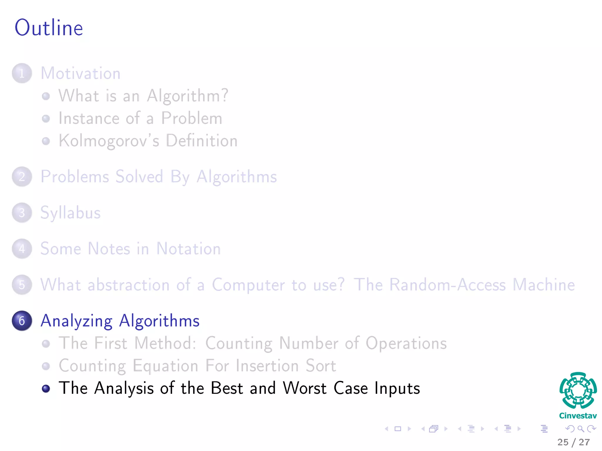 The Random-Access Machine
Deﬁnition
A Random Access Machine (RAM) is an abstract computational-machine
model identical to a multiple-register counter machine with the addition of
indirect addressing.
Instructions
Instructions are executed one after another.
It contains arithmetic instructions found in low level languages.
It has control instructions: Conditional and unconditional branches,
return and call functions.
It is able to do data movement: load, store, copy.
It posses data types: integer and ﬂoating point.
Memory Model
A single block of memory is assumed.
24 / 36
 