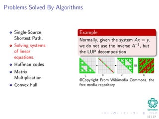 Outline
1 Motivation
What is an Algorithm?
Instance of a Problem
Kolmogorov’s Deﬁnition
2 Problems Solved By Algorithms
What Problems Are Solved By Algorithms?
3 Syllabus
Subjects for the Class
4 Some Notes in Notation
Before Anything, The Notation for Pseudo-Code
5 What abstraction of a Computer to use?
The Random-Access Machine (RAM) Machine
6 Analyzing Algorithms
How Input Size aﬀects Running Time
The First Method: Counting Number of Operations
Counting Equation For Insertion Sort
The Analysis of the Best and Worst Case Inputs
10 / 36
 