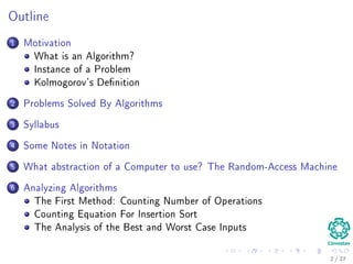 Outline
1 Motivation
What is an Algorithm?
Instance of a Problem
Kolmogorov’s Deﬁnition
2 Problems Solved By Algorithms
What Problems Are Solved By Algorithms?
3 Syllabus
Subjects for the Class
4 Some Notes in Notation
Before Anything, The Notation for Pseudo-Code
5 What abstraction of a Computer to use?
The Random-Access Machine (RAM) Machine
6 Analyzing Algorithms
How Input Size aﬀects Running Time
The First Method: Counting Number of Operations
Counting Equation For Insertion Sort
The Analysis of the Best and Worst Case Inputs
2 / 36
 