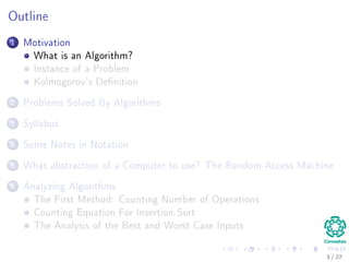Outline
1 Motivation
What is an Algorithm?
Instance of a Problem
Kolmogorov’s Deﬁnition
2 Problems Solved By Algorithms
What Problems Are Solved By Algorithms?
3 Syllabus
Subjects for the Class
4 Some Notes in Notation
Before Anything, The Notation for Pseudo-Code
5 What abstraction of a Computer to use?
The Random-Access Machine (RAM) Machine
6 Analyzing Algorithms
How Input Size aﬀects Running Time
The First Method: Counting Number of Operations
Counting Equation For Insertion Sort
The Analysis of the Best and Worst Case Inputs
3 / 36
 