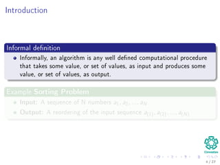 Introduction
Informal deﬁnition
Informally, an algorithm is any well deﬁned computational procedure that
It takes some value, or set of values, as input.
Then, it produces some value, or set of values, as output.
Examples
4 / 36
 
