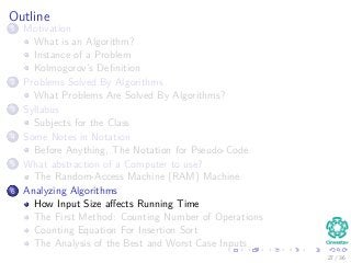 Outline
1 Motivation
What is an Algorithm?
Instance of a Problem
Kolmogorov’s Deﬁnition
2 Problems Solved By Algorithms
What Problems Are Solved By Algorithms?
3 Syllabus
Subjects for the Class
4 Some Notes in Notation
Before Anything, The Notation for Pseudo-Code
5 What abstraction of a Computer to use?
The Random-Access Machine (RAM) Machine
6 Analyzing Algorithms
How Input Size aﬀects Running Time
The First Method: Counting Number of Operations
Counting Equation For Insertion Sort
The Analysis of the Best and Worst Case Inputs
27 / 36
 