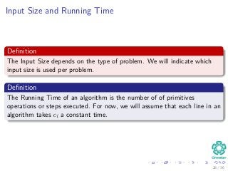 Input Size and Running Time
Deﬁnition
The Input Size depends on the type of problem. We will indicate which
input size is used per problem.
Deﬁnition
The Running Time of an algorithm is the number of of primitives
operations or steps executed. For now, we will assume that each line in an
algorithm takes ci a constant time.
28 / 36
 
