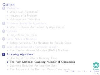 Outline
1 Motivation
What is an Algorithm?
Instance of a Problem
Kolmogorov’s Deﬁnition
2 Problems Solved By Algorithms
What Problems Are Solved By Algorithms?
3 Syllabus
Subjects for the Class
4 Some Notes in Notation
Before Anything, The Notation for Pseudo-Code
5 What abstraction of a Computer to use?
The Random-Access Machine (RAM) Machine
6 Analyzing Algorithms
How Input Size aﬀects Running Time
The First Method: Counting Number of Operations
Counting Equation For Insertion Sort
The Analysis of the Best and Worst Case Inputs
30 / 36
 