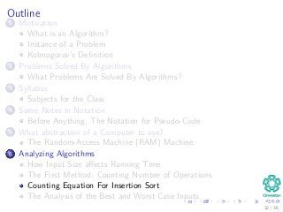 Outline
1 Motivation
What is an Algorithm?
Instance of a Problem
Kolmogorov’s Deﬁnition
2 Problems Solved By Algorithms
What Problems Are Solved By Algorithms?
3 Syllabus
Subjects for the Class
4 Some Notes in Notation
Before Anything, The Notation for Pseudo-Code
5 What abstraction of a Computer to use?
The Random-Access Machine (RAM) Machine
6 Analyzing Algorithms
How Input Size aﬀects Running Time
The First Method: Counting Number of Operations
Counting Equation For Insertion Sort
The Analysis of the Best and Worst Case Inputs
32 / 36
 
