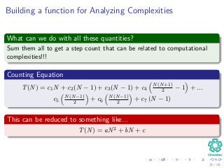 Building a function for Analyzing Complexities
What can we do with all these quantities?
Sum them all to get a step count that can be related to computational
complexities!!!
Counting Equation
T(N) = c1N + c2(N − 1) + c3(N − 1) + c4
N(N+1)
2 − 1 + ...
c5
N(N−1)
2 + c6
N(N−1)
2 + c7 (N − 1)
This can be reduced to something like...
T(N) = aN2 + bN + c
33 / 36
 