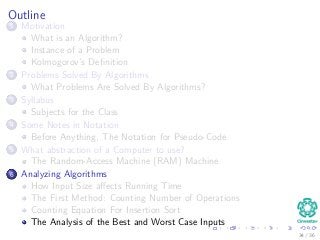 Outline
1 Motivation
What is an Algorithm?
Instance of a Problem
Kolmogorov’s Deﬁnition
2 Problems Solved By Algorithms
What Problems Are Solved By Algorithms?
3 Syllabus
Subjects for the Class
4 Some Notes in Notation
Before Anything, The Notation for Pseudo-Code
5 What abstraction of a Computer to use?
The Random-Access Machine (RAM) Machine
6 Analyzing Algorithms
How Input Size aﬀects Running Time
The First Method: Counting Number of Operations
Counting Equation For Insertion Sort
The Analysis of the Best and Worst Case Inputs
34 / 36
 