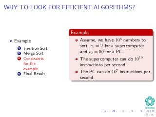 WHY TO LOOK FOR EFFICIENT ALGORITHMS?
Example
1 Insertion Sort
2 Merge Sort
3 Constraints
for the
example
4 Final Result
Example
Assume, we have 106 numbers to
sort, c1 = 2 for a supercomputer
and c2 = 50 for a PC.
The supercomputer can do 1010
instructions per second.
The PC can do 107 instructions per
second.
36 / 36
 