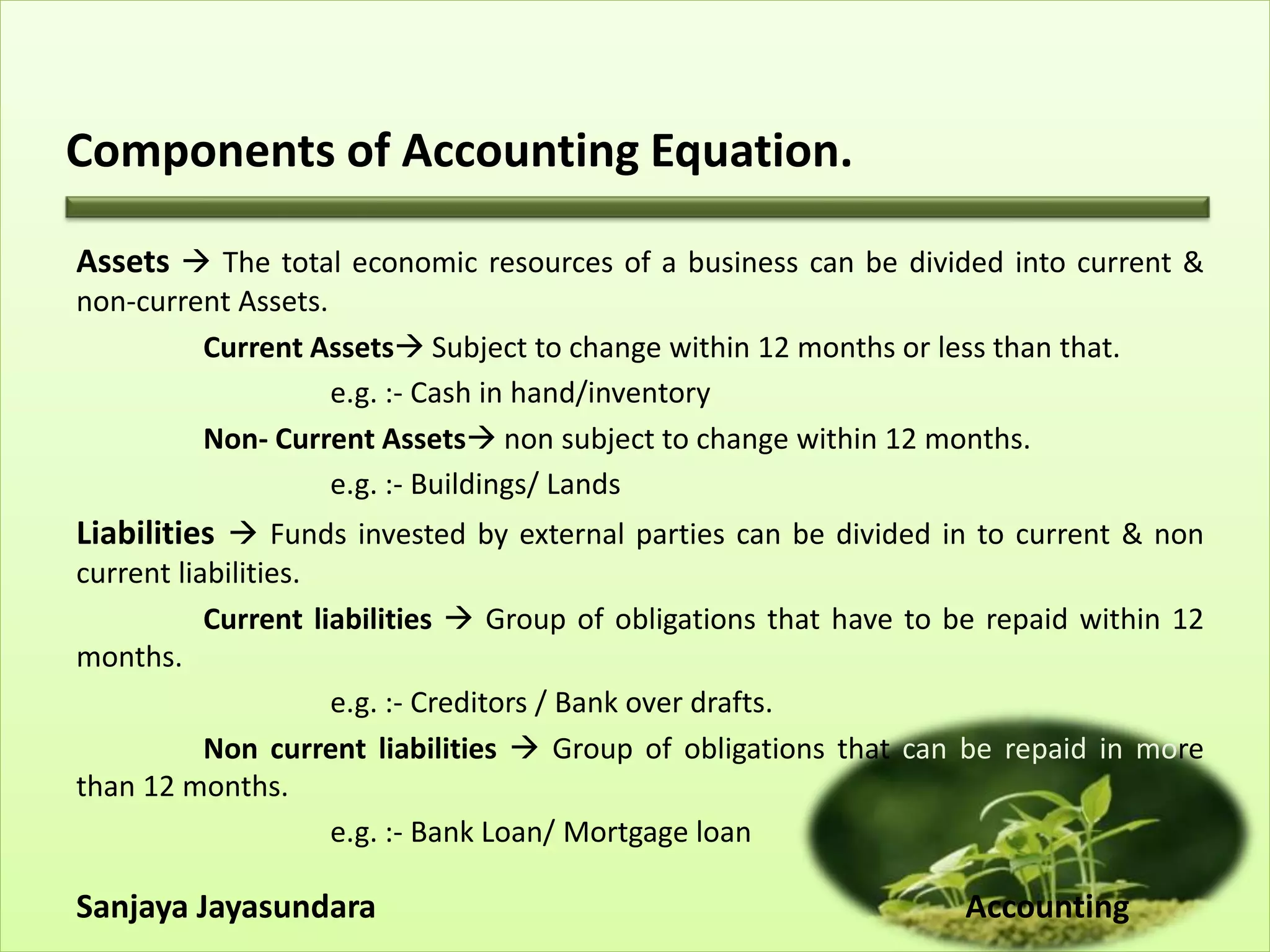 Components of Accounting Equation.
Assets  The total economic resources of a business can be divided into current &
non-current Assets.
Current Assets Subject to change within 12 months or less than that.
e.g. :- Cash in hand/inventory
Non- Current Assets non subject to change within 12 months.
e.g. :- Buildings/ Lands
Liabilities  Funds invested by external parties can be divided in to current & non
current liabilities.
Current liabilities  Group of obligations that have to be repaid within 12
months.
e.g. :- Creditors / Bank over drafts.
Non current liabilities  Group of obligations that can be repaid in more
than 12 months.
e.g. :- Bank Loan/ Mortgage loan
Sanjaya Jayasundara Accounting
 
