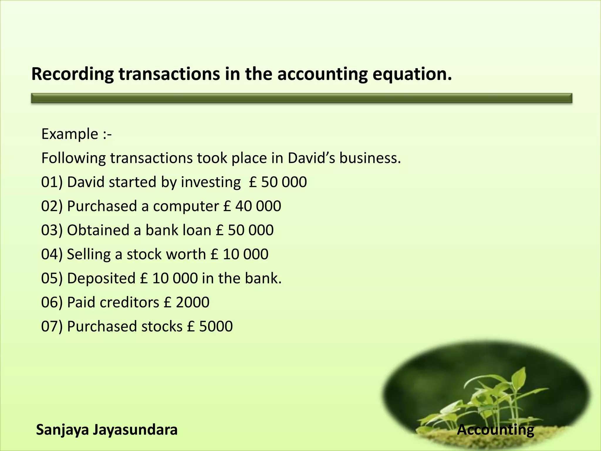 Recording transactions in the accounting equation.
Example :-
Following transactions took place in David’s business.
01) David started by investing £ 50 000
02) Purchased a computer £ 40 000
03) Obtained a bank loan £ 50 000
04) Selling a stock worth £ 10 000
05) Deposited £ 10 000 in the bank.
06) Paid creditors £ 2000
07) Purchased stocks £ 5000
Sanjaya Jayasundara Accounting
 