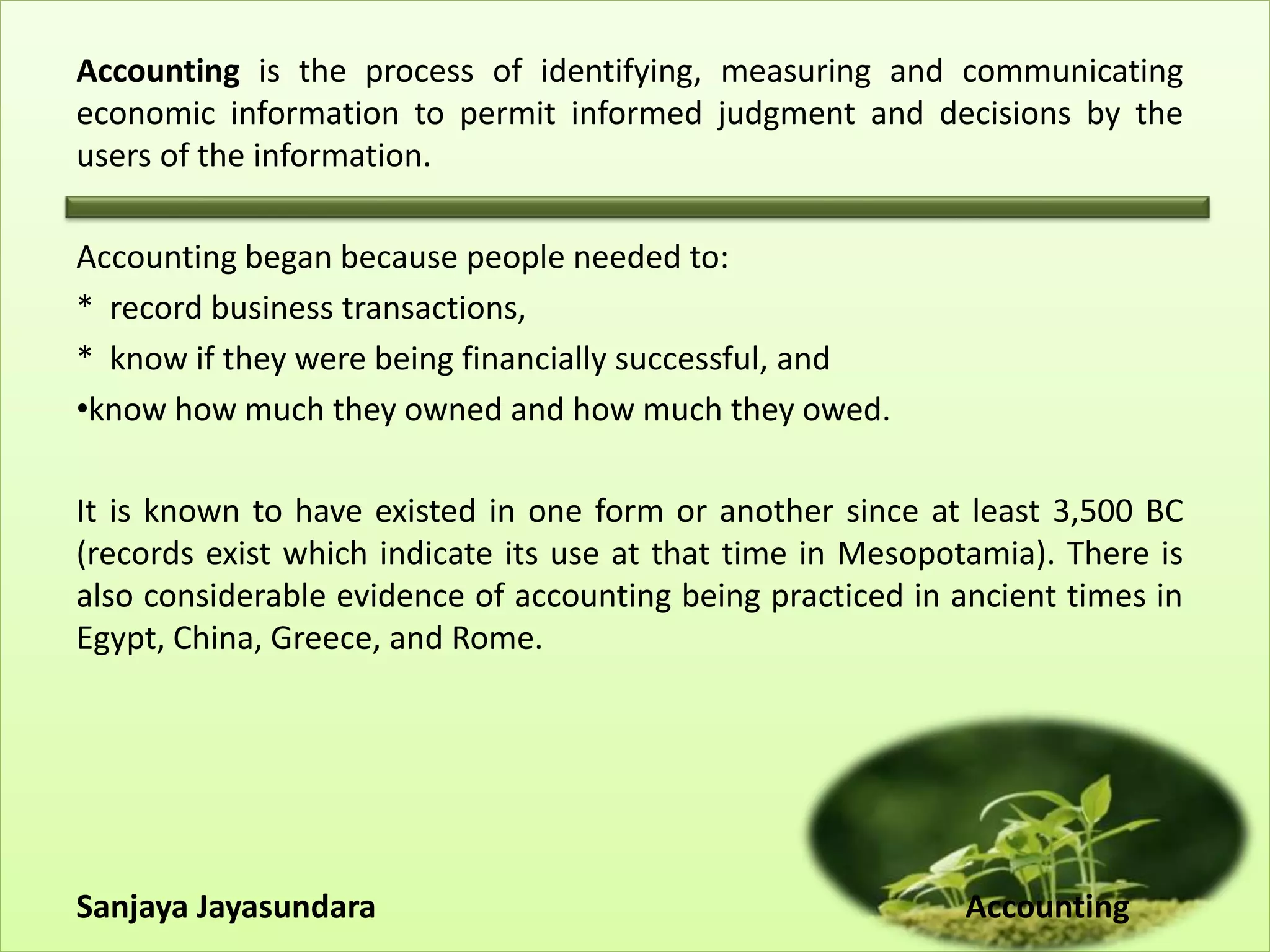 Accounting is the process of identifying, measuring and communicating
economic information to permit informed judgment and decisions by the
users of the information.
Accounting began because people needed to:
* record business transactions,
* know if they were being financially successful, and
•know how much they owned and how much they owed.
It is known to have existed in one form or another since at least 3,500 BC
(records exist which indicate its use at that time in Mesopotamia). There is
also considerable evidence of accounting being practiced in ancient times in
Egypt, China, Greece, and Rome.
Sanjaya Jayasundara Accounting
 