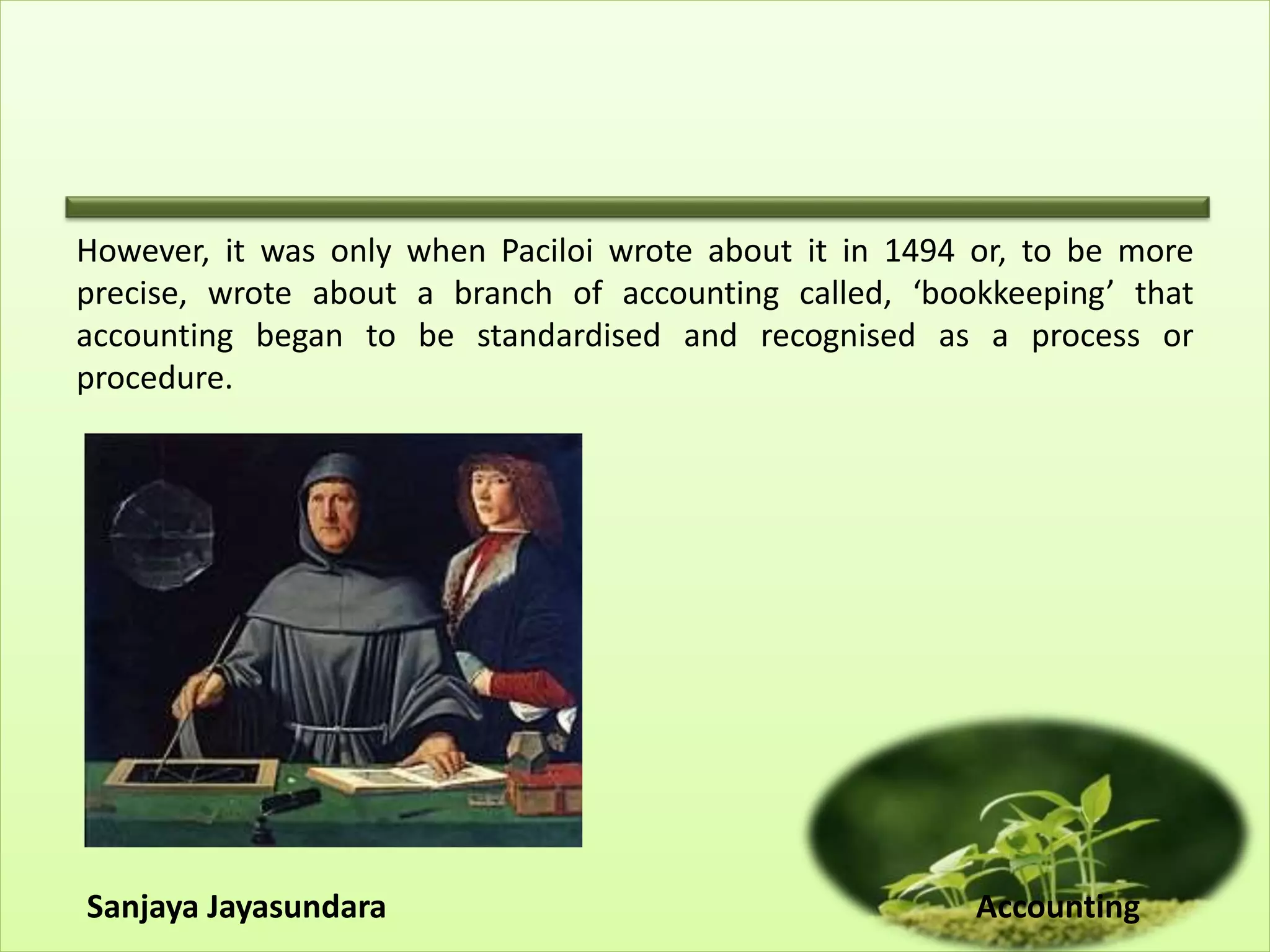 However, it was only when Paciloi wrote about it in 1494 or, to be more
precise, wrote about a branch of accounting called, ‘bookkeeping’ that
accounting began to be standardised and recognised as a process or
procedure.
Sanjaya Jayasundara Accounting
 