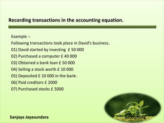 Recording transactions in the accounting equation.
Example :-
Following transactions took place in David’s business.
01) David started by investing £ 50 000
02) Purchased a computer £ 40 000
03) Obtained a bank loan £ 50 000
04) Selling a stock worth £ 10 000
05) Deposited £ 10 000 in the bank.
06) Paid creditors £ 2000
07) Purchased stocks £ 5000
Sanjaya Jayasundara Accounting
 