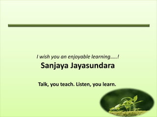 I wish you an enjoyable learning…..!
Sanjaya Jayasundara
Talk, you teach. Listen, you learn.
 