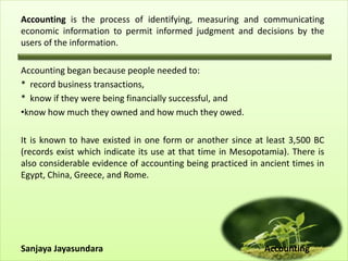Accounting is the process of identifying, measuring and communicating
economic information to permit informed judgment and decisions by the
users of the information.
Accounting began because people needed to:
* record business transactions,
* know if they were being financially successful, and
•know how much they owned and how much they owed.
It is known to have existed in one form or another since at least 3,500 BC
(records exist which indicate its use at that time in Mesopotamia). There is
also considerable evidence of accounting being practiced in ancient times in
Egypt, China, Greece, and Rome.
Sanjaya Jayasundara Accounting
 