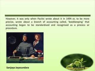 However, it was only when Paciloi wrote about it in 1494 or, to be more
precise, wrote about a branch of accounting called, ‘bookkeeping’ that
accounting began to be standardised and recognised as a process or
procedure.
Sanjaya Jayasundara Accounting
 