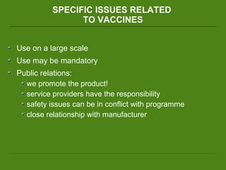SPECIFIC ISSUES RELATED  TO VACCINES Use on a large scale  Use may be mandatory Public relations:  we promote the product! service providers have the responsibility safety issues can be in conflict with programme  close relationship with manufacturer 