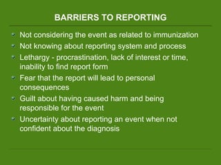 BARRIERS TO REPORTING Not considering the event as related to immunization Not knowing about reporting system and process Lethargy - procrastination, lack of interest or time, inability to find report form Fear that the report will lead to personal consequences Guilt about having caused harm and being responsible for the event  Uncertainty about reporting an event when not confident about the diagnosis 