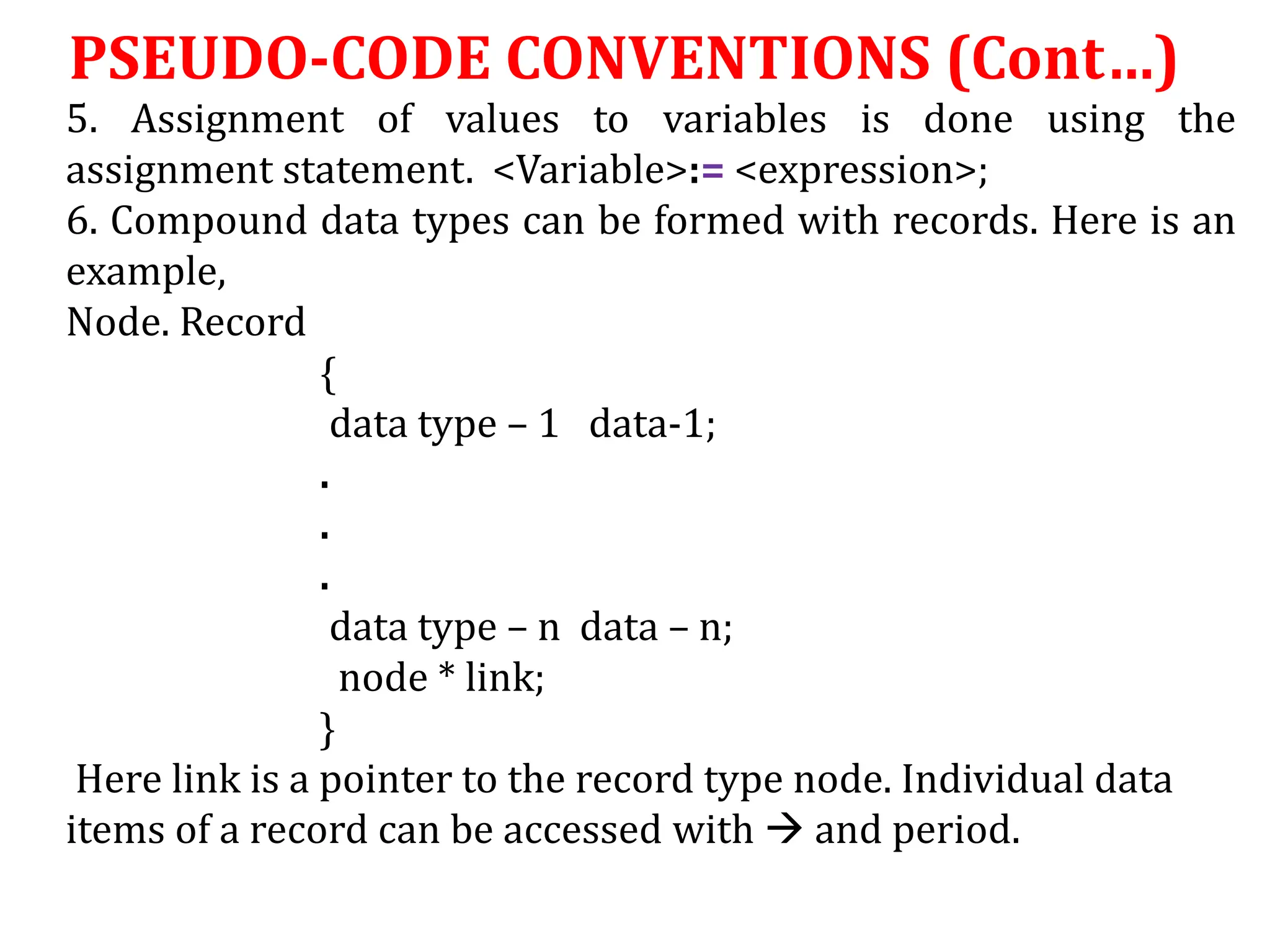 5. Assignment of values to variables is done using the
assignment statement. <Variable>:= <expression>;
6. Compound data types can be formed with records. Here is an
example,
Node. Record
{
data type – 1 data-1;
.
.
.
data type – n data – n;
node * link;
}
Here link is a pointer to the record type node. Individual data
items of a record can be accessed with  and period.
PSEUDO-CODE CONVENTIONS (Cont…)
 