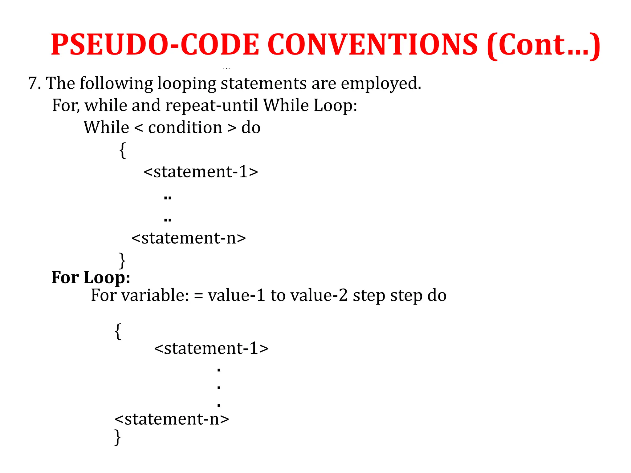 …
7. The following looping statements are employed.
For, while and repeat-until While Loop:
While < condition > do
{
<statement-1>
..
..
<statement-n>
}
For Loop:
For variable: = value-1 to value-2 step step do
{
<statement-1>
.
.
.
<statement-n>
}
PSEUDO-CODE CONVENTIONS (Cont…)
 
