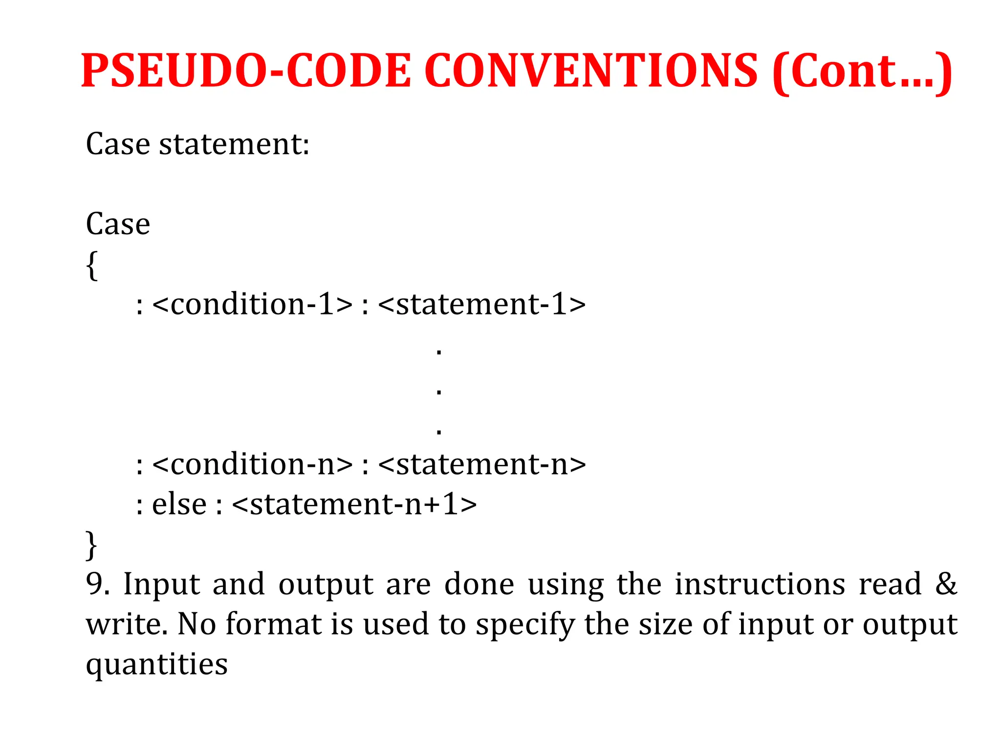 Case statement:
Case
{
: <condition-1> : <statement-1>
.
.
.
: <condition-n> : <statement-n>
: else : <statement-n+1>
}
9. Input and output are done using the instructions read &
write. No format is used to specify the size of input or output
quantities
PSEUDO-CODE CONVENTIONS (Cont…)
 