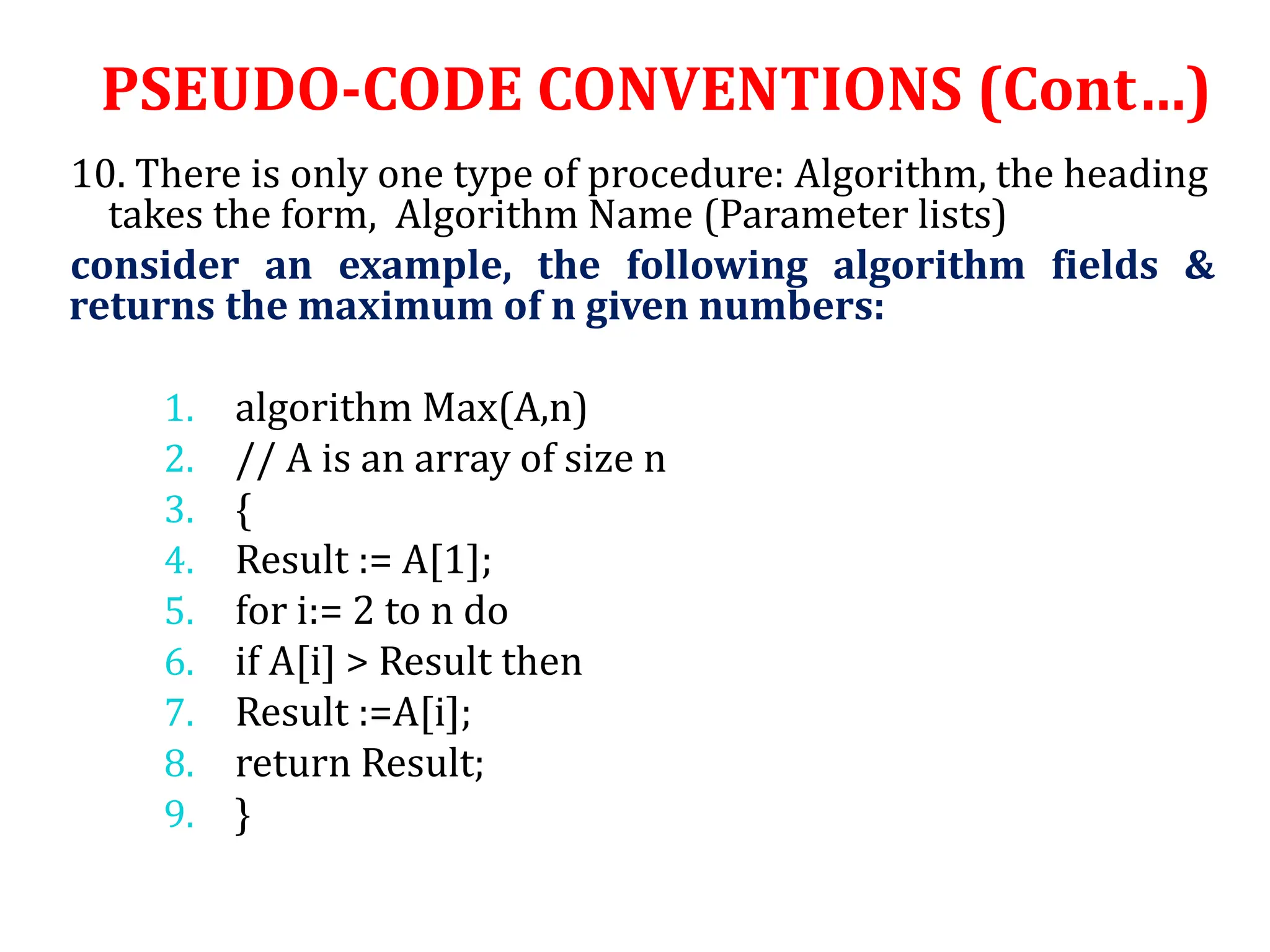 10. There is only one type of procedure: Algorithm, the heading
takes the form, Algorithm Name (Parameter lists)
consider an example, the following algorithm fields &
returns the maximum of n given numbers:
1. algorithm Max(A,n)
2. // A is an array of size n
3. {
4. Result := A[1];
5. for i:= 2 to n do
6. if A[i] > Result then
7. Result :=A[i];
8. return Result;
9. }
PSEUDO-CODE CONVENTIONS (Cont…)
 